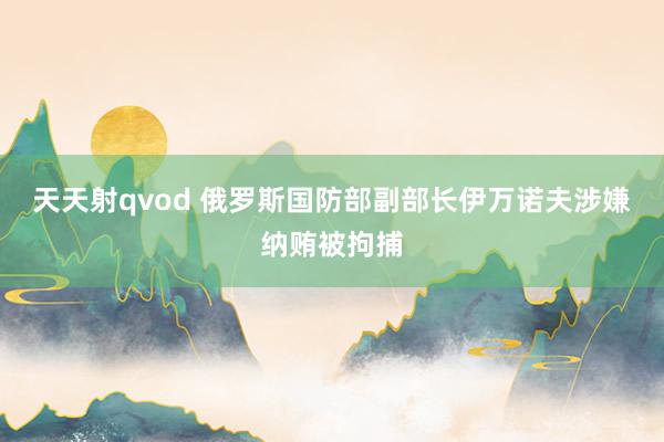 天天射qvod 俄罗斯国防部副部长伊万诺夫涉嫌纳贿被拘捕
