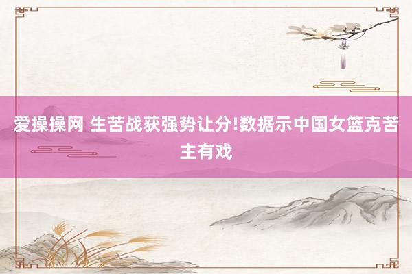 爱操操网 生苦战获强势让分!数据示中国女篮克苦主有戏