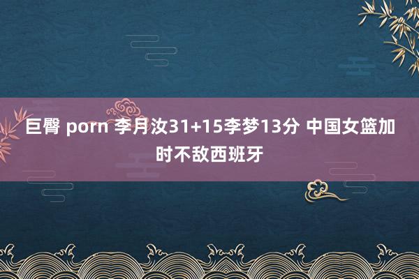 巨臀 porn 李月汝31+15李梦13分 中国女篮加时不敌西班牙