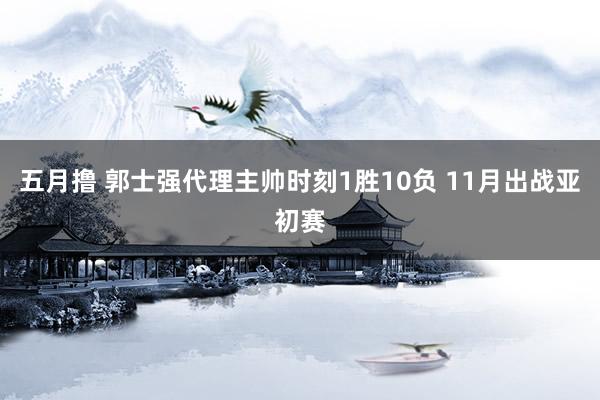 五月撸 郭士强代理主帅时刻1胜10负 11月出战亚初赛