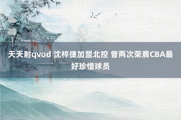 天天射qvod 沈梓捷加盟北控 曾两次荣膺CBA最好珍惜球员
