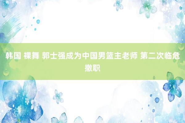 韩国 裸舞 郭士强成为中国男篮主老师 第二次临危撤职