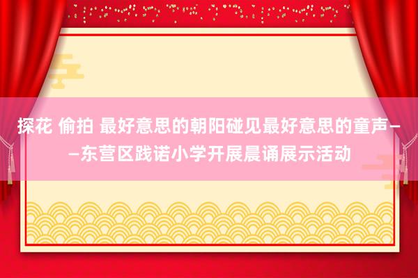 探花 偷拍 最好意思的朝阳碰见最好意思的童声——东营区践诺小学开展晨诵展示活动