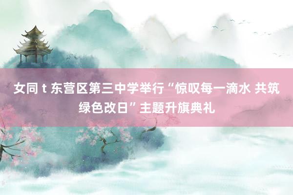 女同 t 东营区第三中学举行“惊叹每一滴水 共筑绿色改日”主题升旗典礼