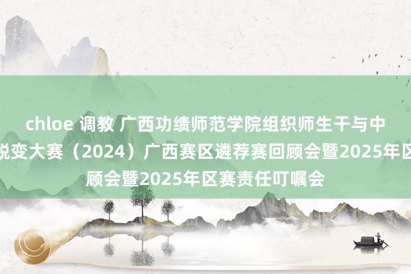 chloe 调教 广西功绩师范学院组织师生干与中国国外大学生蜕变大赛（2024）广西赛区遴荐赛回顾会暨2025年区赛责任叮嘱会