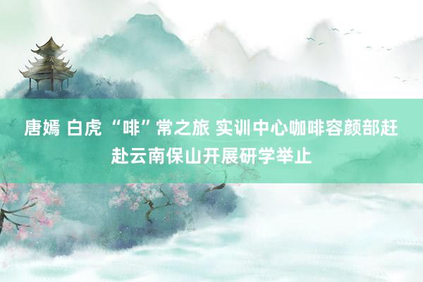 唐嫣 白虎 “啡”常之旅 实训中心咖啡容颜部赶赴云南保山开展研学举止