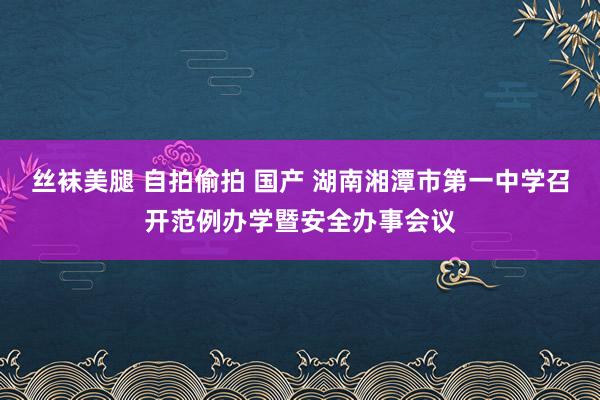 丝袜美腿 自拍偷拍 国产 湖南湘潭市第一中学召开范例办学暨安全办事会议