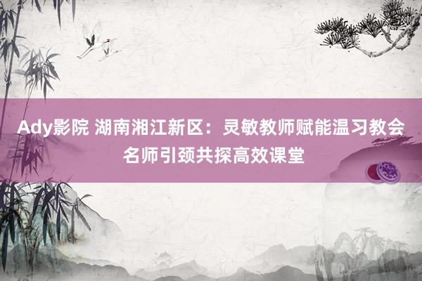 Ady影院 湖南湘江新区：灵敏教师赋能温习教会 名师引颈共探高效课堂