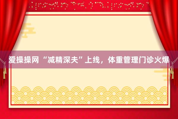 爱操操网 “减精深夫”上线，体重管理门诊火爆