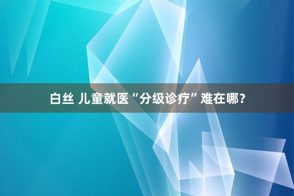 白丝 儿童就医“分级诊疗”难在哪？