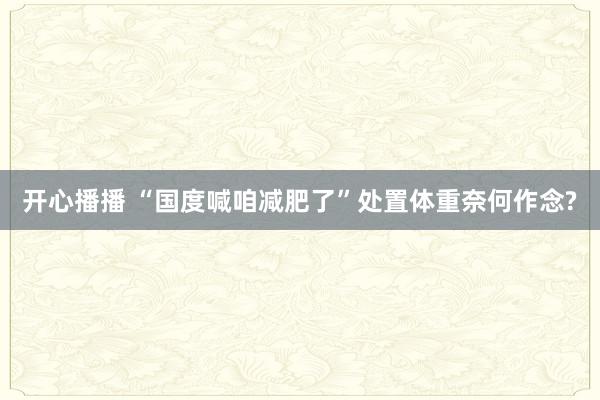 开心播播 “国度喊咱减肥了”　处置体重奈何作念?