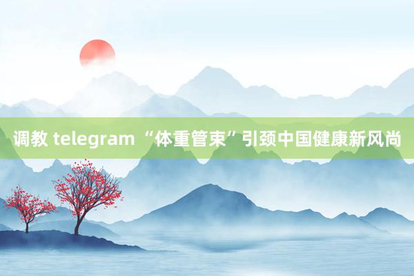 调教 telegram “体重管束”引颈中国健康新风尚
