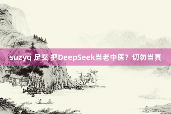 suzyq 足交 把DeepSeek当老中医？切勿当真