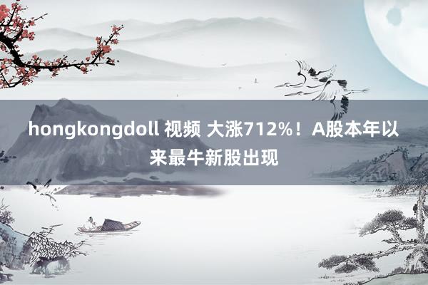 hongkongdoll 视频 大涨712%！A股本年以来最牛新股出现