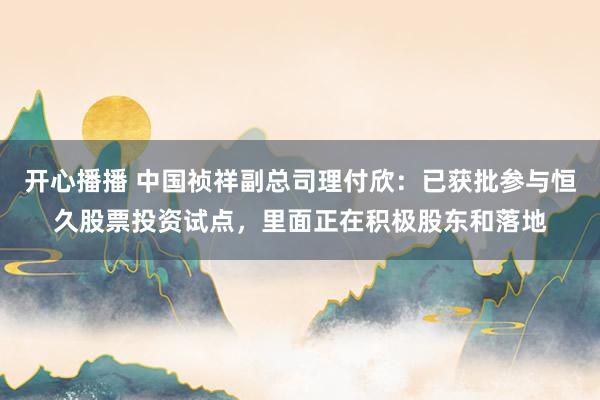 开心播播 中国祯祥副总司理付欣：已获批参与恒久股票投资试点，里面正在积极股东和落地