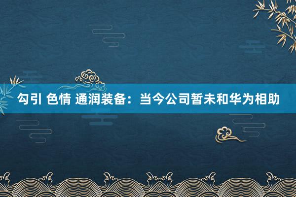 勾引 色情 通润装备：当今公司暂未和华为相助