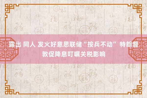 露出 同人 发火好意思联储“按兵不动” 特朗普敦促降息叮嘱关税影响