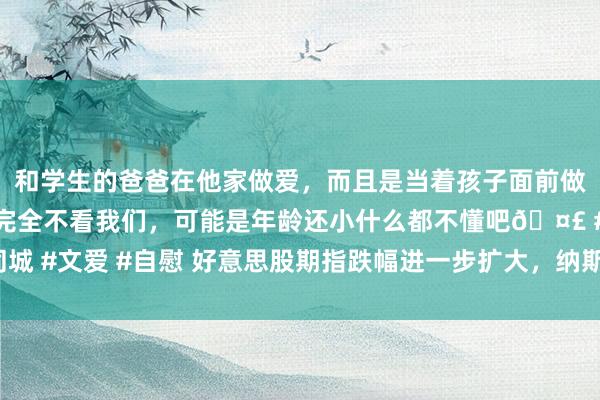 和学生的爸爸在他家做爱，而且是当着孩子面前做爱，太刺激了，孩子完全不看我们，可能是年龄还小什么都不懂吧🤣 #同城 #文爱 #自慰 好意思股期指跌幅进一步扩大，纳斯达克100指数期货跌超1%