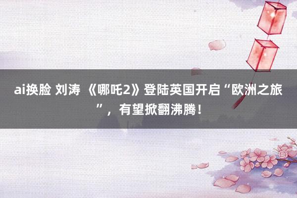 ai换脸 刘涛 《哪吒2》登陆英国开启“欧洲之旅”，有望掀翻沸腾！
