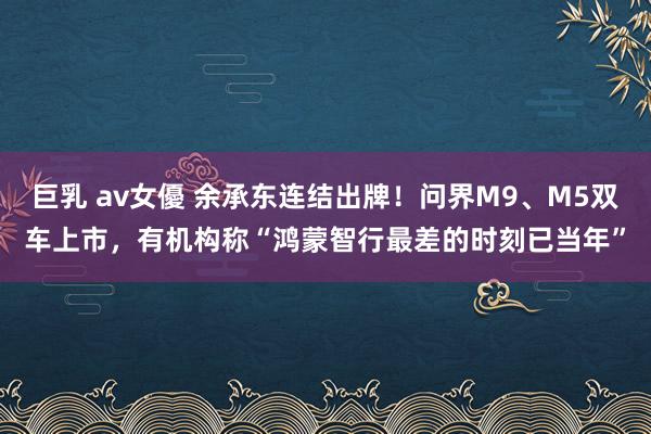 巨乳 av女優 余承东连结出牌！问界M9、M5双车上市，有机构称“鸿蒙智行最差的时刻已当年”