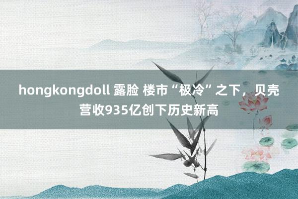 hongkongdoll 露脸 楼市“极冷”之下，贝壳营收935亿创下历史新高