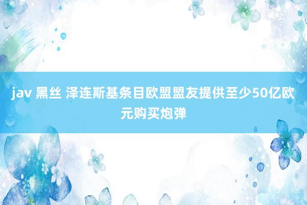 jav 黑丝 泽连斯基条目欧盟盟友提供至少50亿欧元购买炮弹
