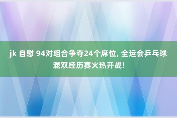 jk 自慰 94对组合争夺24个席位， 全运会乒乓球混双经历赛火热开战!