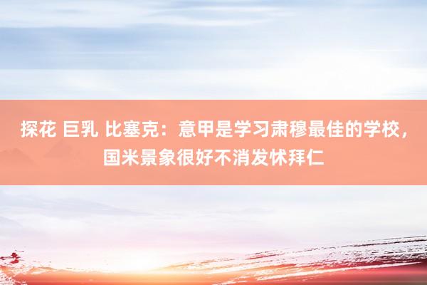 探花 巨乳 比塞克：意甲是学习肃穆最佳的学校，国米景象很好不消发怵拜仁