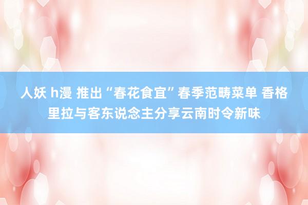人妖 h漫 推出“春花食宜”春季范畴菜单 香格里拉与客东说念主分享云南时令新味