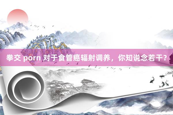 拳交 porn 对于食管癌辐射调养，你知说念若干？