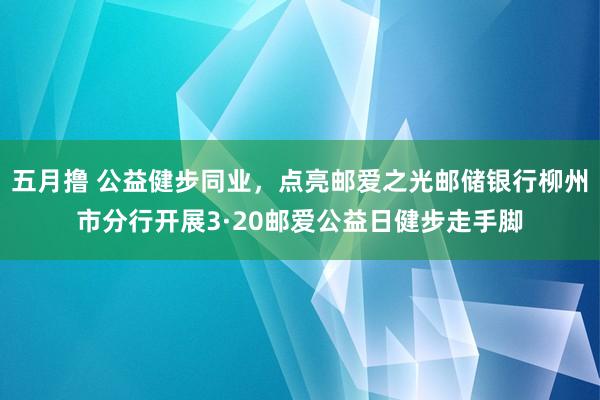 五月撸 公益健步同业，点亮邮爱之光邮储银行柳州市分行开展3·20邮爱公益日健步走手脚