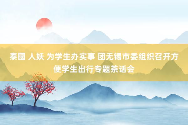 泰國 人妖 为学生办实事 团无锡市委组织召开方便学生出行专题茶话会