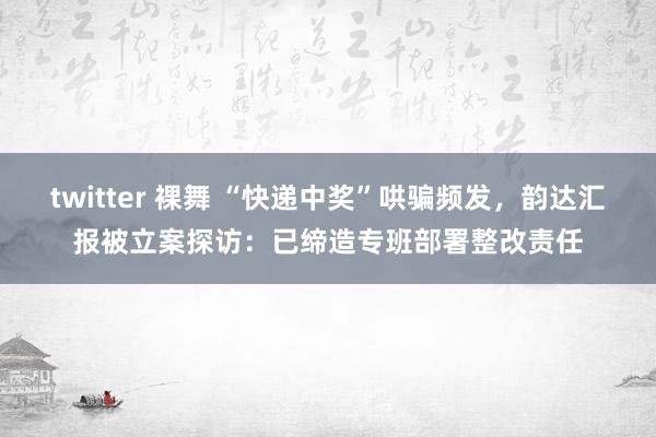 twitter 裸舞 “快递中奖”哄骗频发，韵达汇报被立案探访：已缔造专班部署整改责任