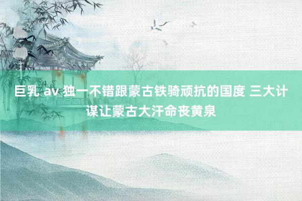 巨乳 av 独一不错跟蒙古铁骑顽抗的国度 三大计谋让蒙古大汗命丧黄泉