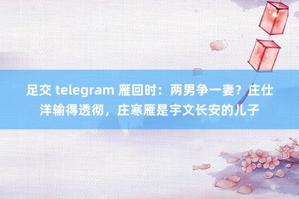 足交 telegram 雁回时：两男争一妻？庄仕洋输得透彻，庄寒雁是宇文长安的儿子