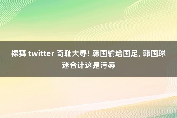 裸舞 twitter 奇耻大辱! 韩国输给国足， 韩国球迷合计这是污辱