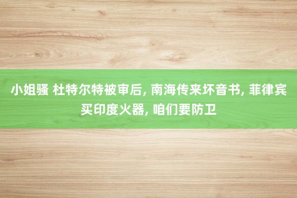 小姐骚 杜特尔特被审后， 南海传来坏音书， 菲律宾买印度火器， 咱们要防卫