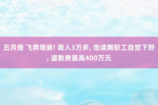五月撸 飞奔塌崩! 裁人3万多， 饱读舞职工自觉下野， 遣散费最高400万元