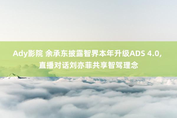 Ady影院 余承东披露智界本年升级ADS 4.0， 直播对话刘亦菲共享智驾理念