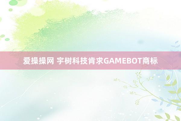 爱操操网 宇树科技肯求GAMEBOT商标