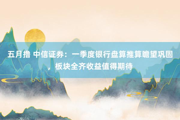 五月撸 中信证券：一季度银行盘算推算瞻望巩固，板块全齐收益值得期待