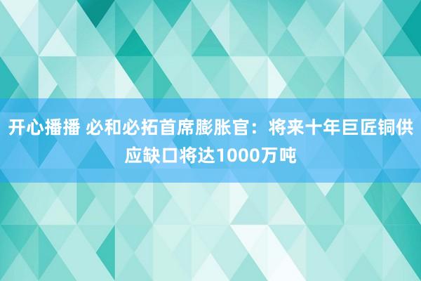 开心播播 必和必拓首席膨胀官：将来十年巨匠铜供应缺口将达1000万吨