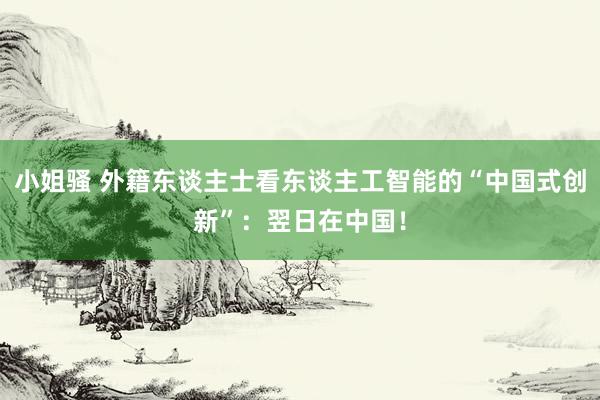 小姐骚 外籍东谈主士看东谈主工智能的“中国式创新”：翌日在中国！