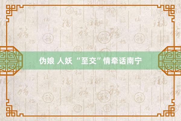 伪娘 人妖 “至交”情牵话南宁