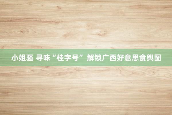 小姐骚 寻味“桂字号” 解锁广西好意思食舆图