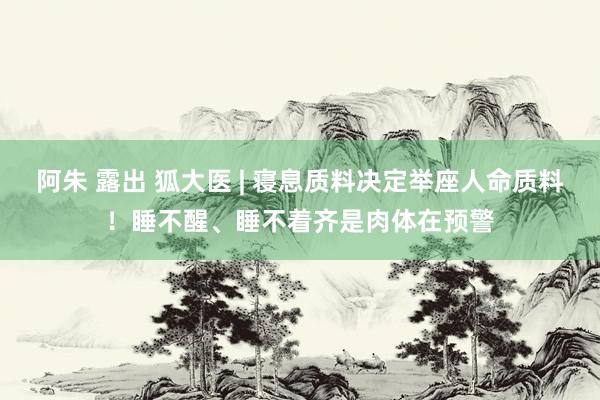 阿朱 露出 狐大医 | 寝息质料决定举座人命质料！睡不醒、睡不着齐是肉体在预警