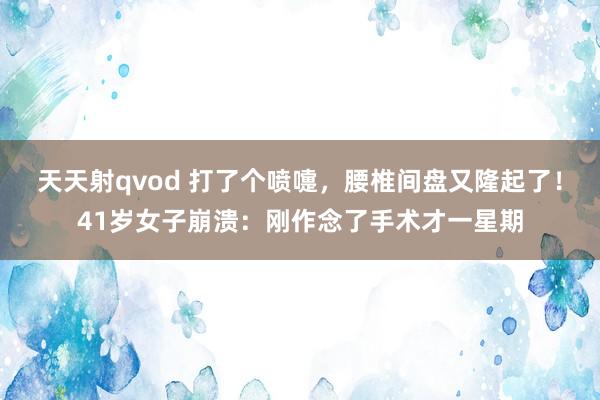 天天射qvod 打了个喷嚏，腰椎间盘又隆起了！41岁女子崩溃：刚作念了手术才一星期