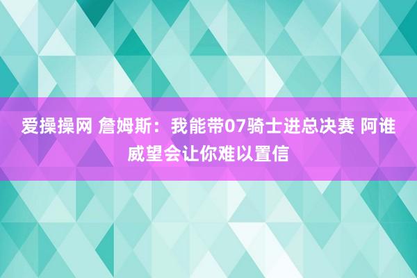 爱操操网 詹姆斯：我能带07骑士进总决赛 阿谁威望会让你难以置信