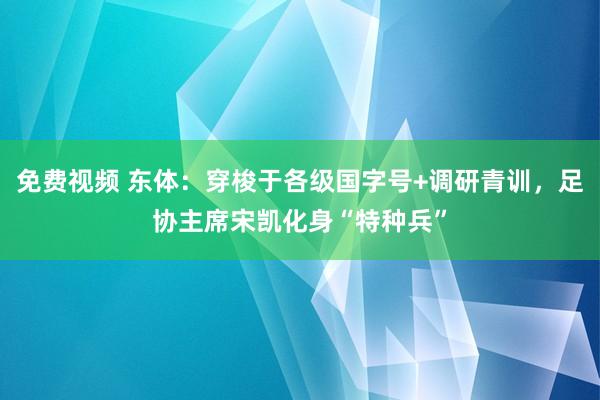 免费视频 东体：穿梭于各级国字号+调研青训，足协主席宋凯化身“特种兵”