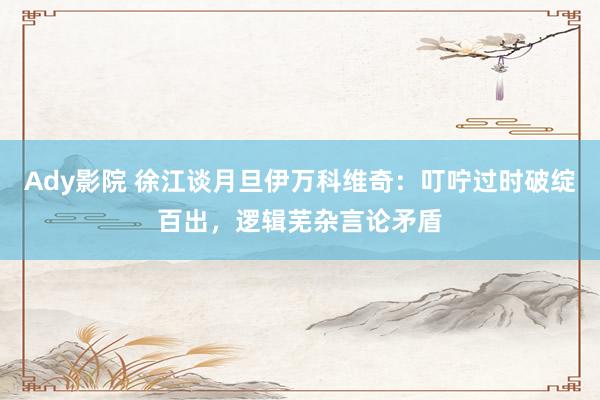 Ady影院 徐江谈月旦伊万科维奇：叮咛过时破绽百出，逻辑芜杂言论矛盾